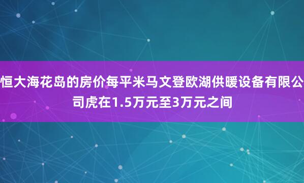 恒大海花岛的房价每平米马文登欧湖供暖设备有限公司虎在1.5万元至3万元之间